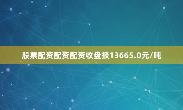 股票配资配资配资收盘报13665.0元/吨