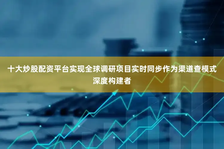 十大炒股配资平台实现全球调研项目实时同步作为渠道查模式深度构建者