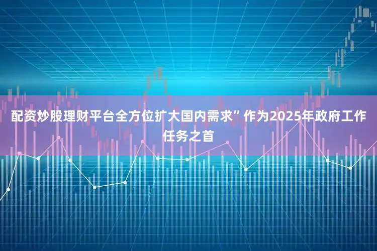 配资炒股理财平台全方位扩大国内需求”作为2025年政府工作任务之首
