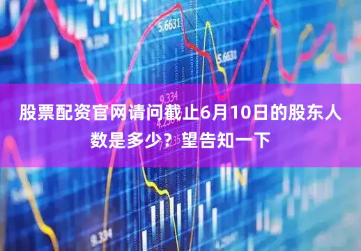 股票配资官网请问截止6月10日的股东人数是多少？望告知一下