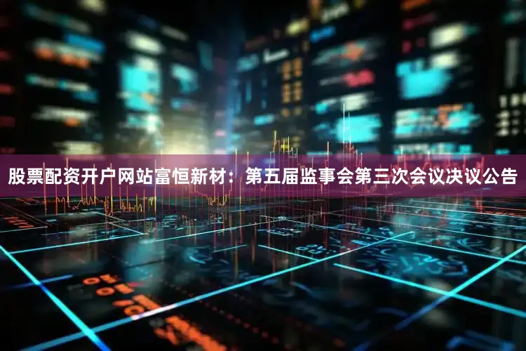 股票配资开户网站富恒新材：第五届监事会第三次会议决议公告