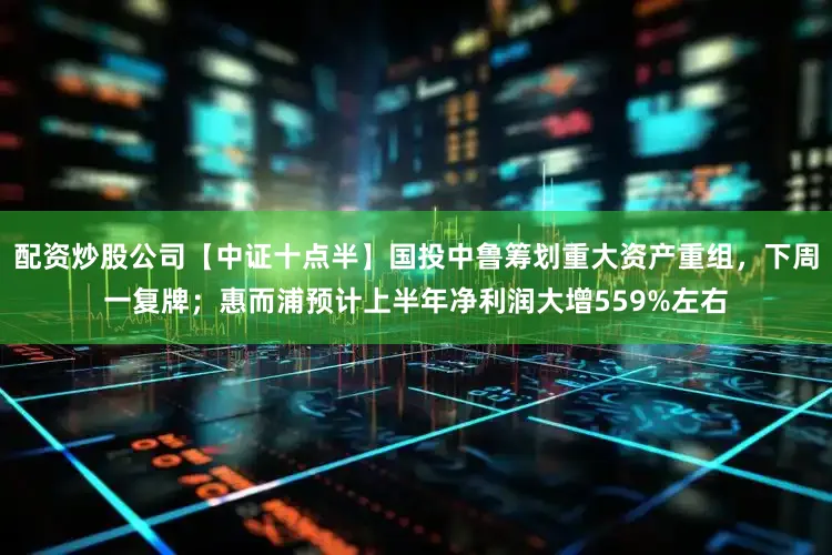 配资炒股公司【中证十点半】国投中鲁筹划重大资产重组，下周一复牌；惠而浦预计上半年净利润大增559%左右