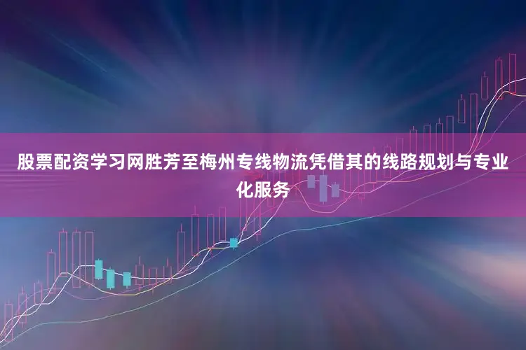 股票配资学习网胜芳至梅州专线物流凭借其的线路规划与专业化服务