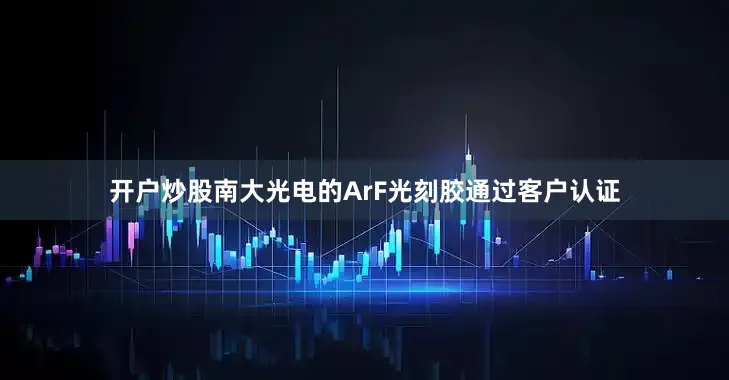开户炒股南大光电的ArF光刻胶通过客户认证