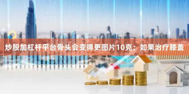 炒股加杠杆平台骨头会变得更图片10克；如果治疗膝盖