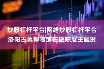 炒股杠杆平台|网络炒股杠杆平台洛阳古墓博物馆在做陈展主题时