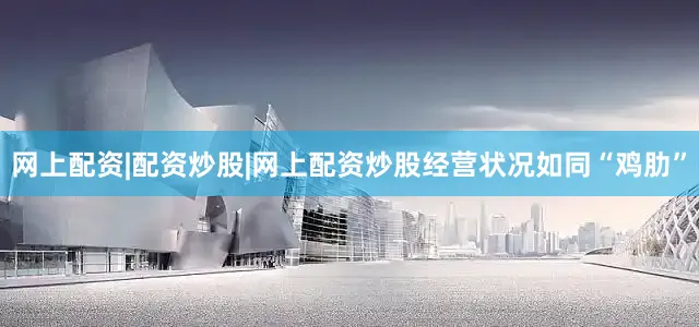 网上配资|配资炒股|网上配资炒股经营状况如同“鸡肋”