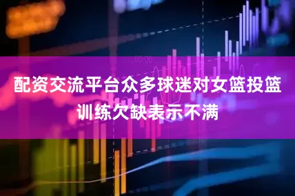配资交流平台众多球迷对女篮投篮训练欠缺表示不满