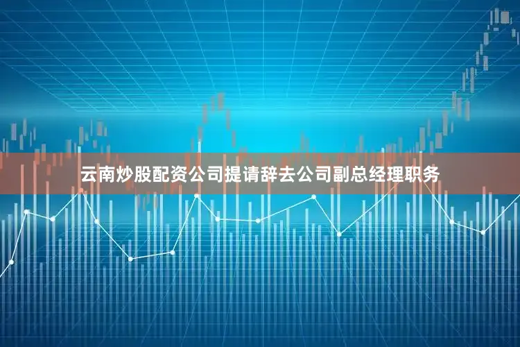 云南炒股配资公司提请辞去公司副总经理职务